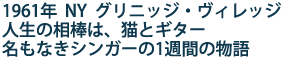 1961年 NY グリニッジ・ヴィレッジ
人生の相棒は、猫とギター
名もなきシンガーの1週間の物語