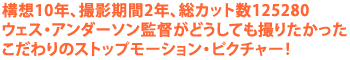 構想10年、撮影期間2年、総カット数125280
ウェス・アンダーソン監督がどうしても撮りたかった
こだわりのストップモーション・ピクチャー!