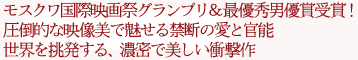 モスクワ国際映画祭グランプリ&最優秀男優賞受賞!
圧倒的な映像美で魅せる禁断の愛と官能
世界を挑発する、濃密で美しい衝撃作