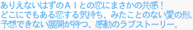 ありえないはずのAIとの恋にまさかの共感!
どこにでもある恋する気持ち、みたことのない愛のかたち。
予想できない展開が待つ、感動のラブストーリー。