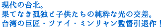 現代の台北。果てなき孤独と
子供たちの純粋な光の交差。
台湾の巨匠・ツァイ・ミンリャン監督引退作!