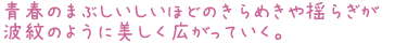 青春のまぶしいしいほどのきらめきや揺らぎが
波紋のように美しく広がっていく。
