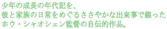 少年の成長の年代記を、
彼と家族の日常をめぐるささやかな出来事で綴った
ホウ・シャオシェン監督の自伝的作品。