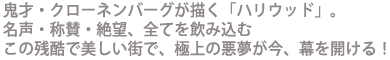 鬼才・クローネンバーグが描く「ハリウッド」。
名声・称賛・絶望、全てを飲み込むこの残酷で美しい街で
極上の悪夢が今、幕を開ける!