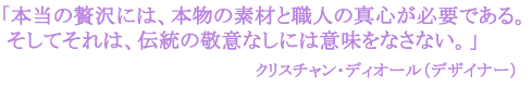 「本当の贅沢には、本物の素材と職人の真心が必要である。
そしてそれは、伝統の敬意なしには意味をなさない。」
クリスチャン・ディオール(デザイナー)