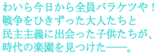 わいら今日から全員バラケツや!
戦争をひきずった大人たちと
民主主義に出会った子供たちが、
時代の楽園を見つけた――。