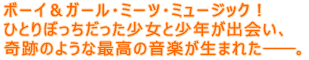 ボーイ&ガール・ミーツ・ミュージック!
ひとりぼっちだった少女と少年が出会い、
奇跡のような最高の音楽が生まれた――。
