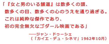 「『女と男のいる舗道』は数多くの頭、
数多くの目、数多くの心のうえを通り過ぎる。
これは純粋な傑作であり、
初の完全無欠なゴダール映画である」
――ジャン・ドゥーシェ(「カイエ・デュ・シネマ」1962年10月)