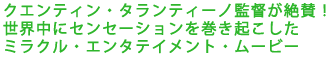 クエンティン・タランティーノ監督が絶賛!
世界中にセンセーションを巻き起こした
ミラクル・エンタテイメント・ムービー