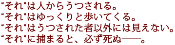 それは人からうつされる。
それはゆっくりと歩いてくる。
それはうつされた者以外には見えない。
それに捕まると、必ず死ぬ――。