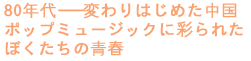 80年代――変わりはじめた中国
ポップミュージックに彩られた
ぼくたちの青春