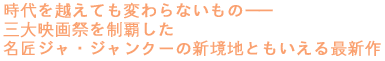 時代を越えても変わらないもの――
三大映画祭を制覇した
名匠ジャ・ジャンクーの新境地ともいえる最新作!
