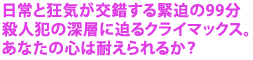 日常と狂気が交錯する緊迫の99分
殺人犯の深層に迫るクライマックス。
あなたの心は耐えられるか?