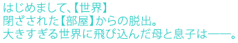 はじめまして、【世界】
閉ざされた【部屋】からの脱出。
大きすぎる世界に飛び込んだ母と息子は─。