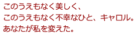 このうえもなく美しく、
このうえもなく不幸なひと、キャロル。
あなたが私を変えた。
