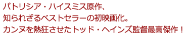 パトリシア・ハイスミス原作、
知られざるベストセラーの初映画化。
カンヌを熱狂させたトッド・ヘインズ監督最高傑作!