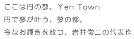 ここは円の都、Yen Town
円で夢が叶う、夢の都。
今なお輝きを放つ、岩井俊二の代表作