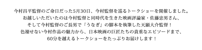 今村昌平監督のご命日だった5月30日、今村監督を巡るトークショーを開催しました。
お越しいただいたのは今村監督と同時代を生きた映画評論家・佐藤忠男さん、
そして今村監督のご長男で『うなぎ』の脚本を執筆した天願大介監督!
色褪せない今村作品の魅力から、日本映画の巨匠たちの貴重なエピソードまで、
60分を越えるトークショーをたっぷり採録します!