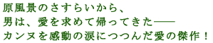 原風景のさすらいから、
男は、愛を求めて帰ってきた――
カンヌを感動の涙につつんだ愛の傑作!