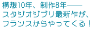 構想10年、制作8年──
スタジオジブリ最新作が、フランスからやってくる!
