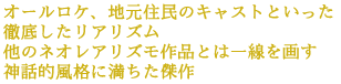 オールロケ、地元住民のキャストといった徹底したリアリズム
他のネオレアリズモ作品とは一線を画す
神話的風格に満ちた傑作