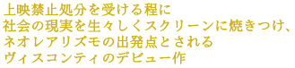 上映禁止処分を受ける程に
社会の現実を生々しくスクリーンに焼きつけ、
ネオレアリズモの出発点とされる
ヴィスコンティのデビュー作
