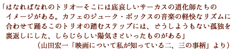 「はなればなれのトリオ―そこには底哀しいサーカスの道化師たちのイメージがある。
カフェのジューク・ボックスの音楽の軽快なリズムに合わせて踊るこのトリオの踏むステップには、
どうしようもない孤独を裏返しにした、しらじらしい陽気さといったものがある」
(山田宏一「映画について私が知っている二、三の事柄」より)