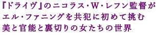 『ドライヴ』のニコラス・ウィンディング・レフン監督が、
エル・ファニングを共犯に初めて挑む、
美と官能と裏切りの女たちの世界