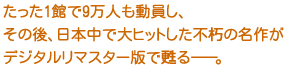 たった1館で9万人も動員し、
その後、日本中で大ヒットした不朽の名作が
デジタルリマスター版で甦る――。