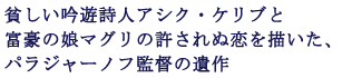 貧しい吟遊詩人アシク・ケリブと
富豪の娘マグリの許されぬ恋を描いた、
パラジャーノフ監督の遺作