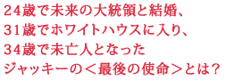 24歳で未来の大統領と結婚、
31歳でホワイトハウスに入り、
34歳で未亡人となった
ジャッキーの<最後の使命>とは?