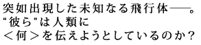 突如出現した未知なる飛行体―。
彼らは人類に<何>を伝えようとしているのか?