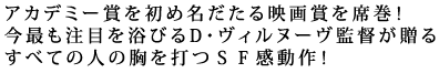 アカデミー賞を初め名だたる映画賞を席巻!
今最も注目を浴びるD・ヴィルヌーヴ監督が贈る
すべての人の胸を打つSF感動作!