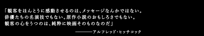 「観客をほんとうに感動させるのは、メッセージなんかではない。俳優たちの名演技でもない。原作小説のおもしろさでもない。観客の心をうつのは、純粋に映画そのものなのだ」アルフレッド・ヒッチコック