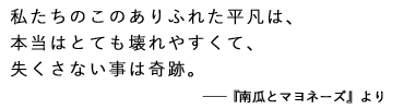 私たちのこのありふれた平凡は、
本当はとても壊れやすくて、
失くさない事は奇跡。――南瓜とマヨネーズより
