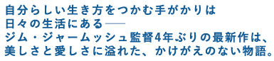 自分らしい生き方をつかむ手がかりは日々の生活にある――
ジム・ジャームッシュ監督4年ぶりの最新作は、
美しさと愛しさに溢れた、かけがえのない物語。