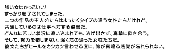 強い女はかっこいい!
すっかり魅了されてしまった。
二つの作品の主人公たちはまったくタイプの違う女性たちだけれど、
共通しているのは仕事へ対する姿勢だ。
どんなに苦しい状況に追い込まれても、逃げ出さず、真摯に向き合う。
そして、努力を惜しまない。強く芯の通った女性たちだ。
彼女たちがヒールをカツカツ言わせる度に、胸が高鳴る感覚が忘れられない。