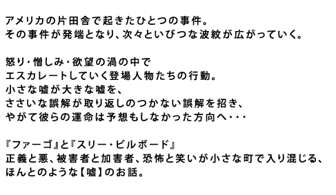 アメリカの片田舎で起きたひとつの事件。
その事件が発端となり、次々といびつな波紋が広がっていく。
怒り・憎しみ・欲望の渦の中で
エスカレートしていく登場人物たちの行動。
小さな嘘が大きな嘘を、ささいな誤解が
取り返しのつかない誤解を招き、
やがて彼らの運命は予想もしなかった方向へ――
『ファーゴ』と『スリー・ビルボード』
正義と悪、被害者と加害者、恐怖と笑いが小さな町で入り混じる、
ほんとのような【嘘】のお話。