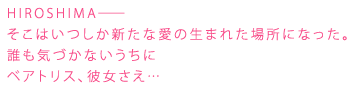 HIROSHIMA――
そこはいつしか新たな愛の生まれた場所になった。
誰も気づかないうちに
ベアトリス、彼女さえ・・・