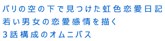 パリの空の下で見つけた虹色恋愛日記
若い男女の恋愛感情を描く3話構成のオムニバス