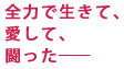 全力で生きて、
愛して、
闘った――