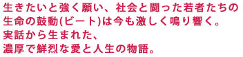 生きたいと強く願い、社会と闘った若者たちの
生命の鼓動(ビート)は今も激しく鳴り響く。
実話から生まれた、
濃厚で鮮烈な愛と人生の物語。