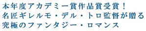 本年度アカデミー賞作品賞受賞!
名匠ギレルモ・デル・トロ監督が贈る
究極のファンタジー・ロマンス