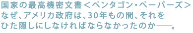 国家の最高機密文書<ペンタゴン・ペーパーズ>
なぜ、アメリカ政府は、30年もの間、
それをひた隠しにしなければならなかったのか――。