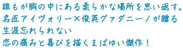 誰もが胸の中にある柔らかな場所を思い返す。
名匠アイヴォリー×俊英グァダニーノが贈る
生涯忘れられない恋の痛みと喜びを描くまばゆい傑作!