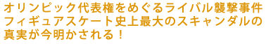 オリンピック代表権をめぐるライバル襲撃事件――
フィギュアスケート史上最大のスキャンダルの
真実が今明かされる!