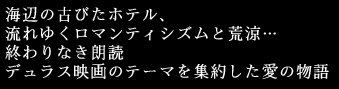 海辺の古びたホテル、
流れゆくロマンティシズムと荒涼…
終わりなき朗読
デュラス映画のテーマを集約した愛の物語