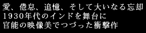 愛、倦怠、追憶、そして大いなる忘却
1930年代のインドを舞台に
官能の映像美でつづった衝撃作。