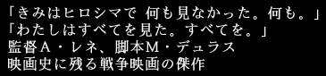 「きみはヒロシマで 何も見なかった。何も。」
「わたしはすべてを見た。すべてを。」
監督アラン・レネ、脚本マルグリット・デュラス
映画史に残る戦争映画の傑作