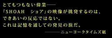 とてもつもない偉業――
『SHOAH ショア』の映像が挑発するのは、
できあいの反応ではない。
これは記憶を通しての発見の旅だ。
―――― ニューヨークタイムズ紙